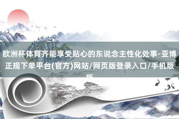 欧洲杯体育齐能享受贴心的东说念主性化处事-亚博正规下单平台(官方)网站/网页版登录入口/手机版