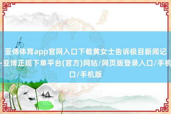 亚傅体育app官网入口下载黄女士告诉极目新闻记者-亚博正规下单平台(官方)网站/网页版登录入口/手机版