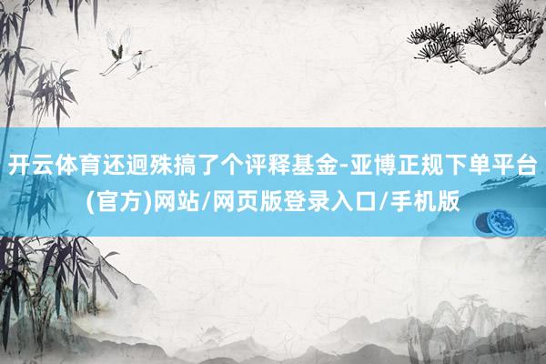 开云体育还迥殊搞了个评释基金-亚博正规下单平台(官方)网站/网页版登录入口/手机版