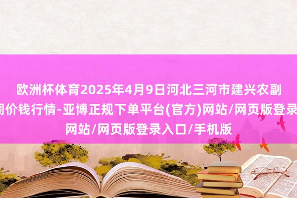 欧洲杯体育2025年4月9日河北三河市建兴农副居品批发阛阓价钱行情-亚博正规下单平台(官方)网站/网页版登录入口/手机版