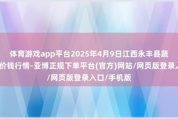 体育游戏app平台2025年4月9日江西永丰县蔬菜批发市集价钱行情-亚博正规下单平台(官方)网站/网页版登录入口/手机版