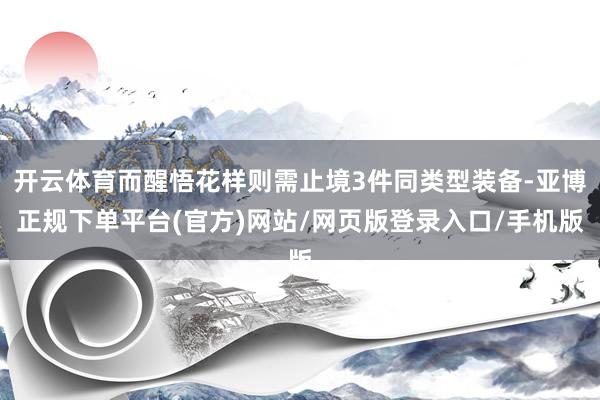 开云体育而醒悟花样则需止境3件同类型装备-亚博正规下单平台(官方)网站/网页版登录入口/手机版