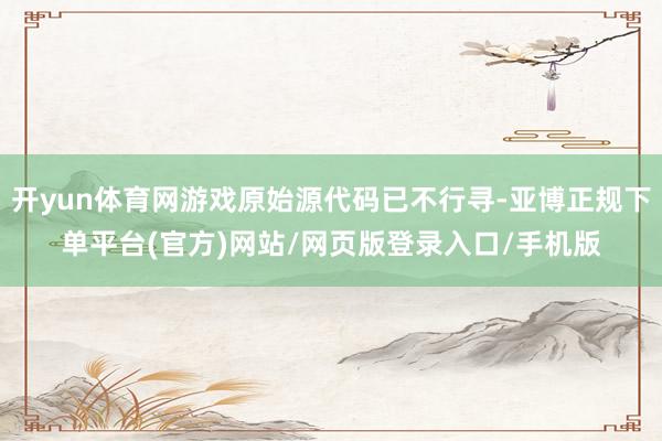 开yun体育网游戏原始源代码已不行寻-亚博正规下单平台(官方)网站/网页版登录入口/手机版