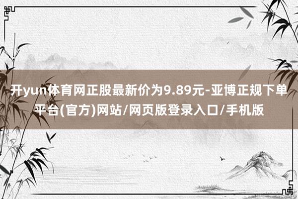 开yun体育网正股最新价为9.89元-亚博正规下单平台(官方)网站/网页版登录入口/手机版