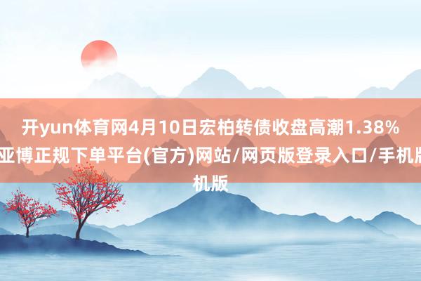 开yun体育网4月10日宏柏转债收盘高潮1.38%-亚博正规下单平台(官方)网站/网页版登录入口/手机版
