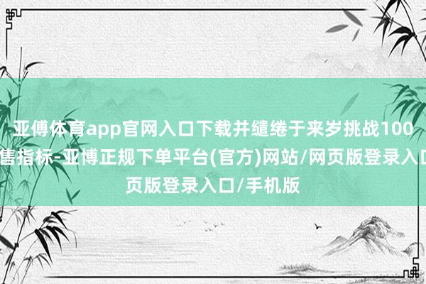 亚傅体育app官网入口下载并缱绻于来岁挑战100万辆的销售指标-亚博正规下单平台(官方)网站/网页版登录入口/手机版