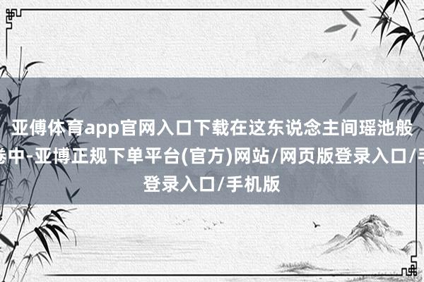 亚傅体育app官网入口下载在这东说念主间瑶池般的画卷中-亚博正规下单平台(官方)网站/网页版登录入口/手机版