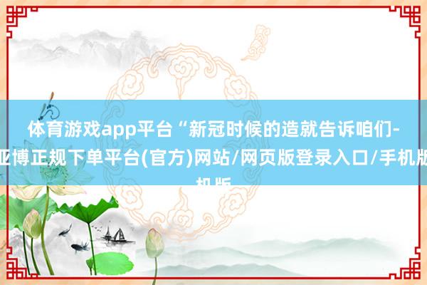 体育游戏app平台　　“新冠时候的造就告诉咱们-亚博正规下单平台(官方)网站/网页版登录入口/手机版