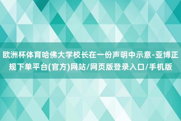 欧洲杯体育哈佛大学校长在一份声明中示意-亚博正规下单平台(官方)网站/网页版登录入口/手机版