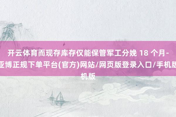 开云体育而现存库存仅能保管军工分娩 18 个月-亚博正规下单平台(官方)网站/网页版登录入口/手机版
