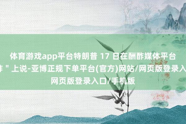 体育游戏app平台特朗普 17 日在酬酢媒体平台＂的确酬酢＂上说-亚博正规下单平台(官方)网站/网页版登录入口/手机版