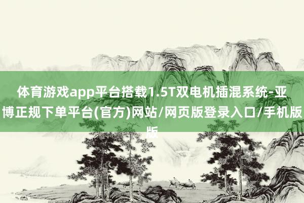 体育游戏app平台搭载1.5T双电机插混系统-亚博正规下单平台(官方)网站/网页版登录入口/手机版