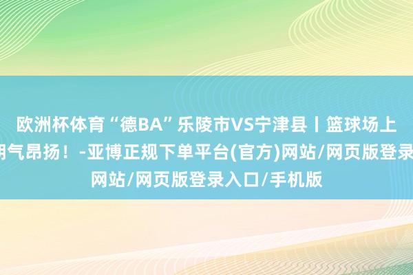 欧洲杯体育“德BA”乐陵市VS宁津县丨篮球场上，街舞少年朝气昂扬！-亚博正规下单平台(官方)网站/网页版登录入口/手机版