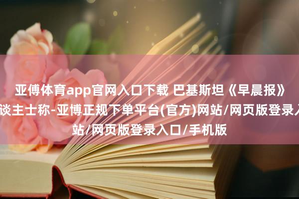 亚傅体育app官网入口下载 巴基斯坦《早晨报》征引军方东谈主士称-亚博正规下单平台(官方)网站/网页版登录入口/手机版