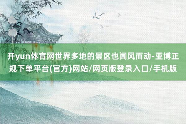 开yun体育网世界多地的景区也闻风而动-亚博正规下单平台(官方)网站/网页版登录入口/手机版