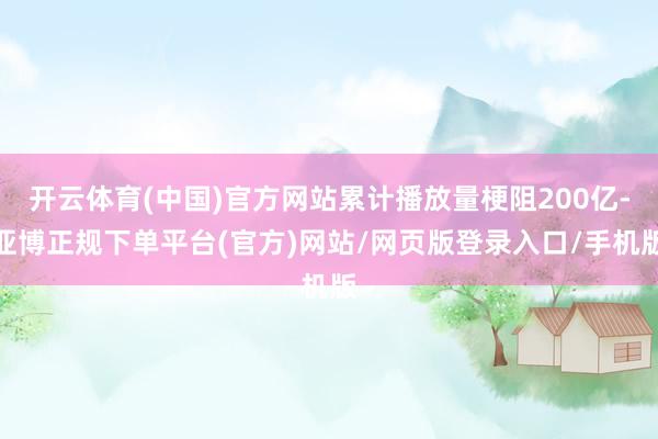 开云体育(中国)官方网站累计播放量梗阻200亿-亚博正规下单平台(官方)网站/网页版登录入口/手机版