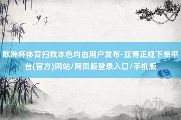 欧洲杯体育扫数本色均由用户发布-亚博正规下单平台(官方)网站/网页版登录入口/手机版