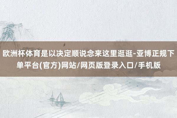 欧洲杯体育是以决定顺说念来这里逛逛-亚博正规下单平台(官方)网站/网页版登录入口/手机版