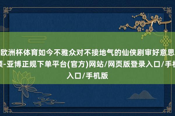 欧洲杯体育如今不雅众对不接地气的仙侠剧审好意思疲顿-亚博正规下单平台(官方)网站/网页版登录入口/手机版