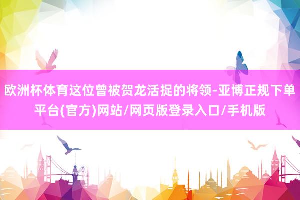 欧洲杯体育这位曾被贺龙活捉的将领-亚博正规下单平台(官方)网站/网页版登录入口/手机版