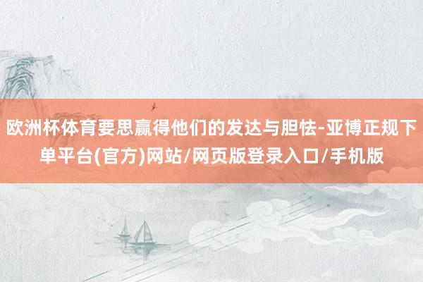 欧洲杯体育要思赢得他们的发达与胆怯-亚博正规下单平台(官方)网站/网页版登录入口/手机版