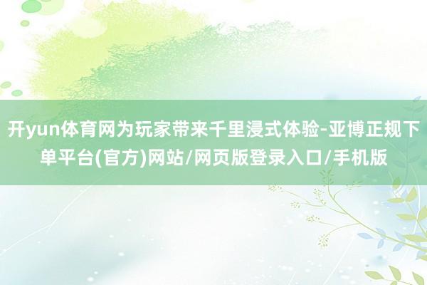 开yun体育网为玩家带来千里浸式体验-亚博正规下单平台(官方)网站/网页版登录入口/手机版