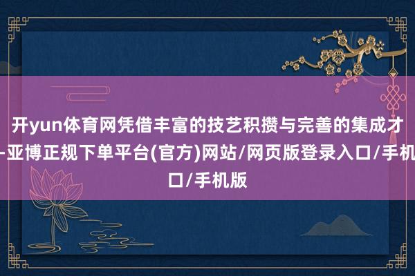 开yun体育网凭借丰富的技艺积攒与完善的集成才智-亚博正规下单平台(官方)网站/网页版登录入口/手机版