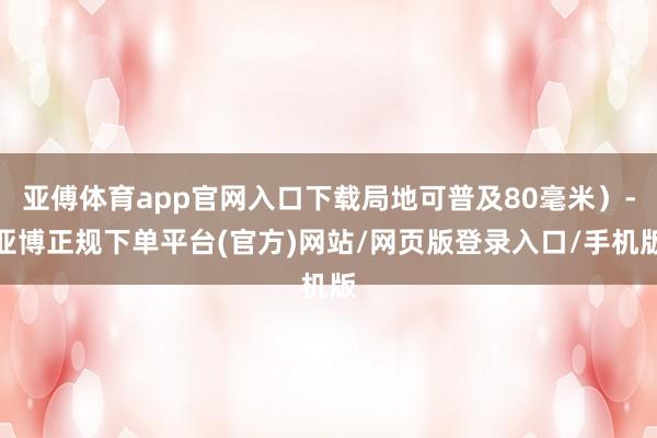 亚傅体育app官网入口下载局地可普及80毫米）-亚博正规下单平台(官方)网站/网页版登录入口/手机版