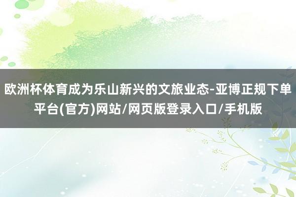 欧洲杯体育成为乐山新兴的文旅业态-亚博正规下单平台(官方)网站/网页版登录入口/手机版