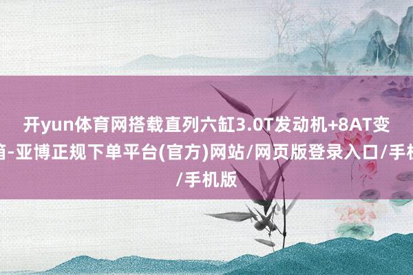开yun体育网搭载直列六缸3.0T发动机+8AT变速箱-亚博正规下单平台(官方)网站/网页版登录入口/手机版