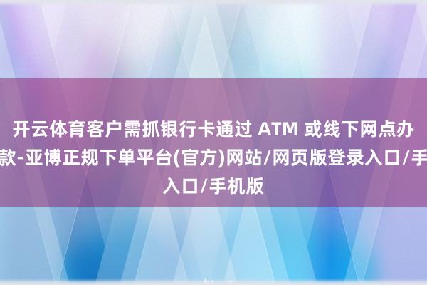开云体育客户需抓银行卡通过 ATM 或线下网点办理进款-亚博正规下单平台(官方)网站/网页版登录入口/手机版