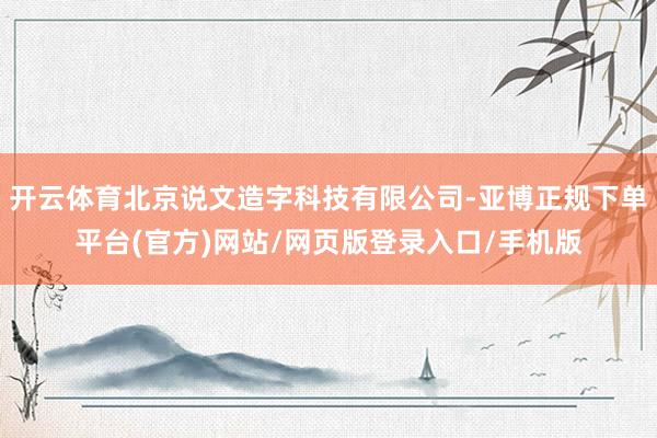 开云体育北京说文造字科技有限公司-亚博正规下单平台(官方)网站/网页版登录入口/手机版
