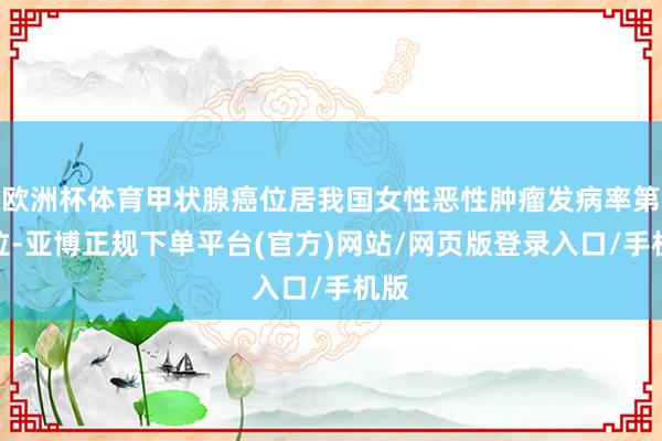欧洲杯体育甲状腺癌位居我国女性恶性肿瘤发病率第三位-亚博正规下单平台(官方)网站/网页版登录入口/手机版