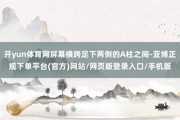 开yun体育网屏幕横跨足下两侧的A柱之间-亚博正规下单平台(官方)网站/网页版登录入口/手机版