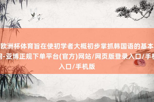 欧洲杯体育旨在使初学者大概初步掌抓韩国语的基本学问-亚博正规下单平台(官方)网站/网页版登录入口/手机版