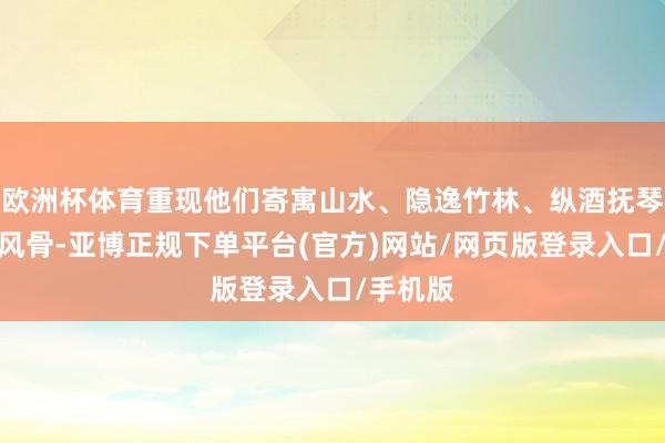 欧洲杯体育重现他们寄寓山水、隐逸竹林、纵酒抚琴的魏晋风骨-亚博正规下单平台(官方)网站/网页版登录入口/手机版