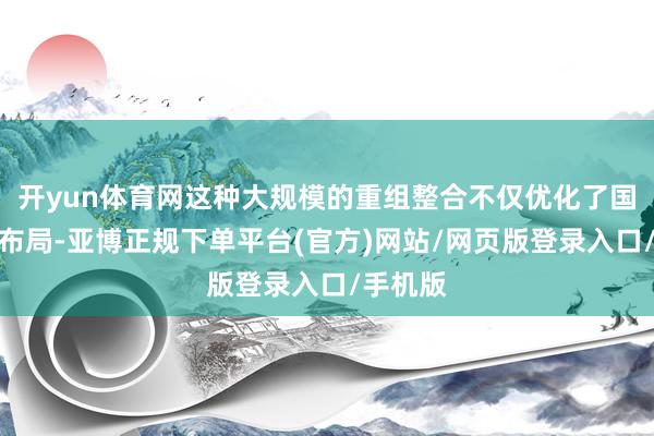 开yun体育网这种大规模的重组整合不仅优化了国有经济布局-亚博正规下单平台(官方)网站/网页版登录入口/手机版
