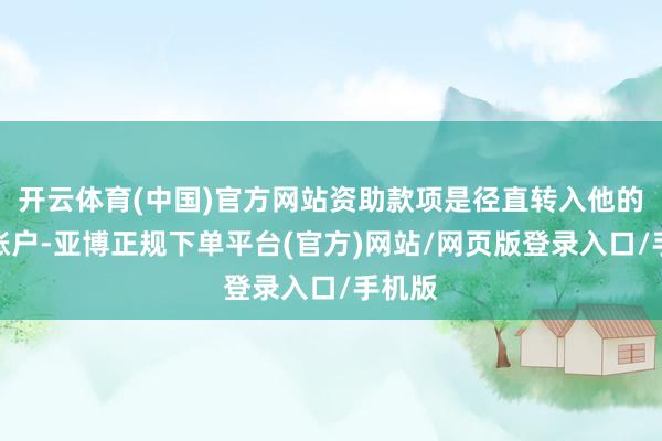 开云体育(中国)官方网站资助款项是径直转入他的银行账户-亚博正规下单平台(官方)网站/网页版登录入口/手机版