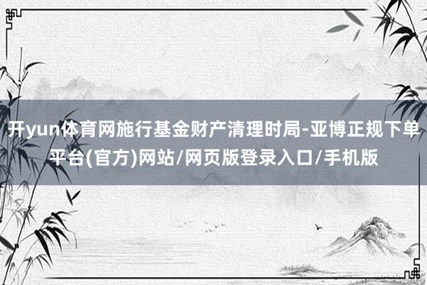 开yun体育网施行基金财产清理时局-亚博正规下单平台(官方)网站/网页版登录入口/手机版