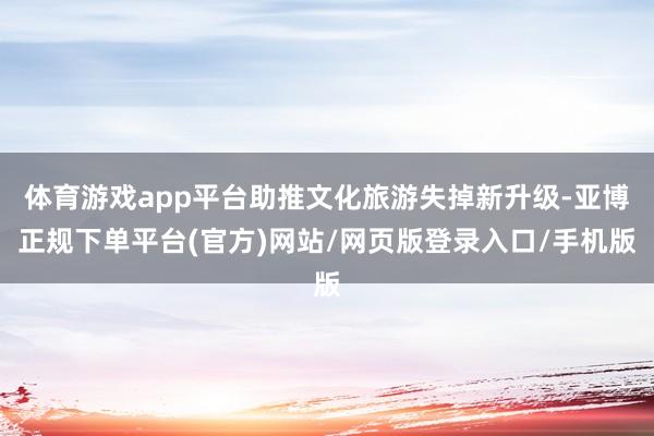体育游戏app平台助推文化旅游失掉新升级-亚博正规下单平台(官方)网站/网页版登录入口/手机版