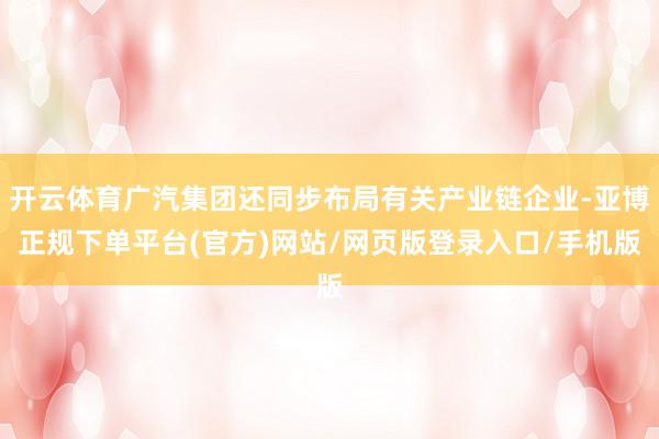 开云体育广汽集团还同步布局有关产业链企业-亚博正规下单平台(官方)网站/网页版登录入口/手机版