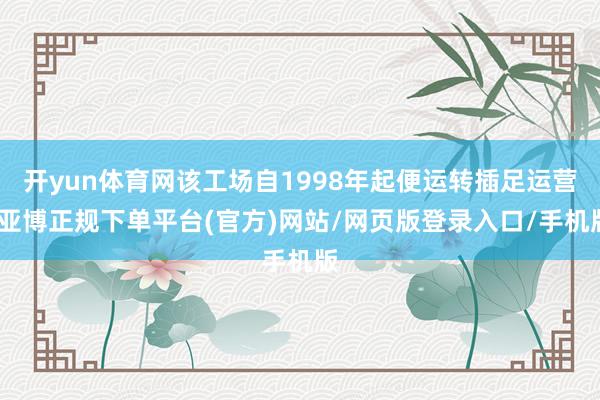 开yun体育网该工场自1998年起便运转插足运营-亚博正规下单平台(官方)网站/网页版登录入口/手机版