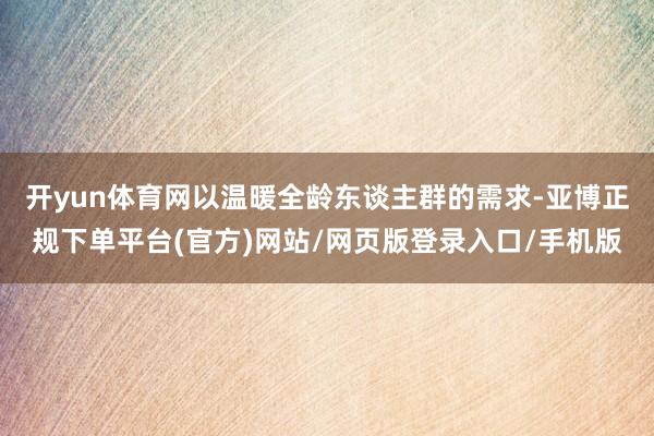 开yun体育网以温暖全龄东谈主群的需求-亚博正规下单平台(官方)网站/网页版登录入口/手机版