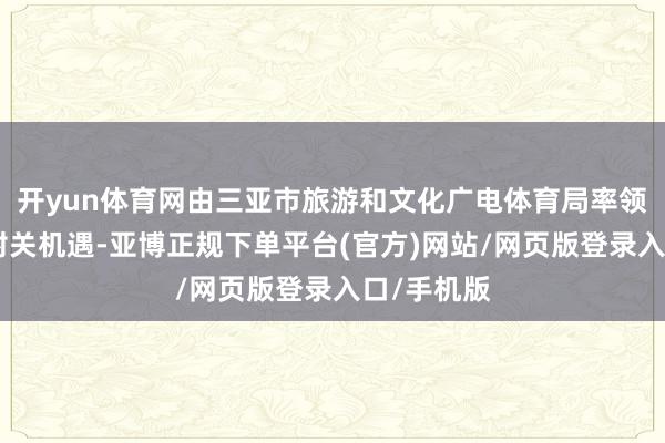 开yun体育网由三亚市旅游和文化广电体育局率领的“聚焦封关机遇-亚博正规下单平台(官方)网站/网页版登录入口/手机版
