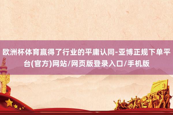 欧洲杯体育赢得了行业的平庸认同-亚博正规下单平台(官方)网站/网页版登录入口/手机版