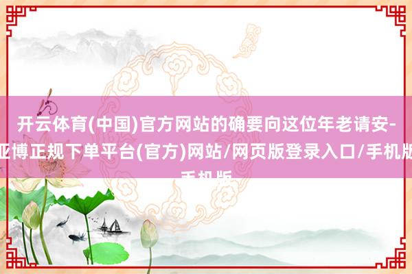 开云体育(中国)官方网站的确要向这位年老请安-亚博正规下单平台(官方)网站/网页版登录入口/手机版
