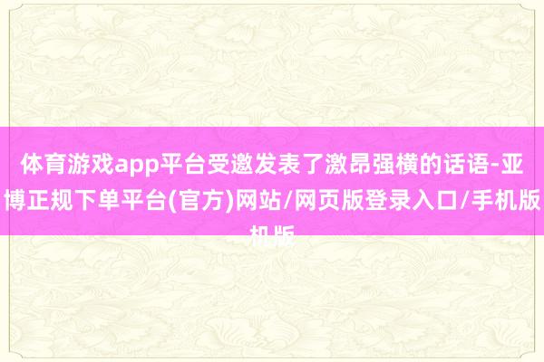 体育游戏app平台受邀发表了激昂强横的话语-亚博正规下单平台(官方)网站/网页版登录入口/手机版