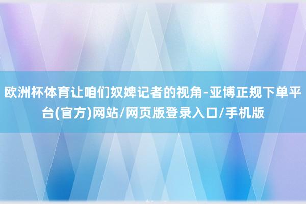 欧洲杯体育让咱们奴婢记者的视角-亚博正规下单平台(官方)网站/网页版登录入口/手机版