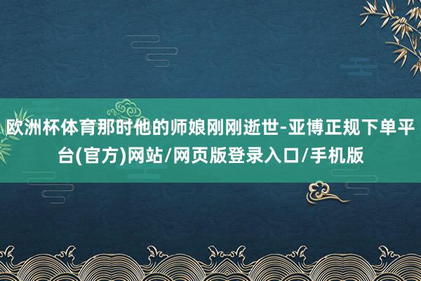 欧洲杯体育那时他的师娘刚刚逝世-亚博正规下单平台(官方)网站/网页版登录入口/手机版