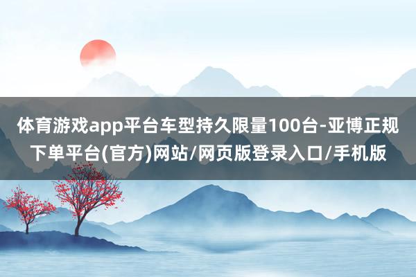体育游戏app平台车型持久限量100台-亚博正规下单平台(官方)网站/网页版登录入口/手机版